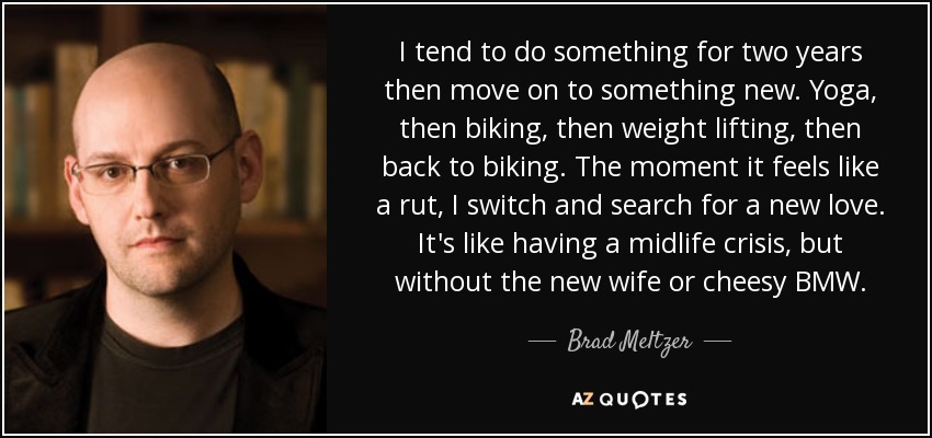 I tend to do something for two years then move on to something new. Yoga, then biking, then weight lifting, then back to biking. The moment it feels like a rut, I switch and search for a new love. It's like having a midlife crisis, but without the new wife or cheesy BMW. - Brad Meltzer