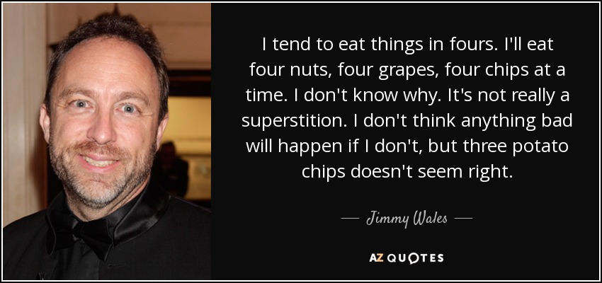 I tend to eat things in fours. I'll eat four nuts, four grapes, four chips at a time. I don't know why. It's not really a superstition. I don't think anything bad will happen if I don't, but three potato chips doesn't seem right. - Jimmy Wales