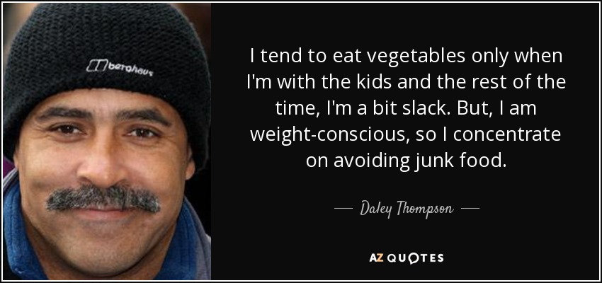 I tend to eat vegetables only when I'm with the kids and the rest of the time, I'm a bit slack. But, I am weight-conscious, so I concentrate on avoiding junk food. - Daley Thompson