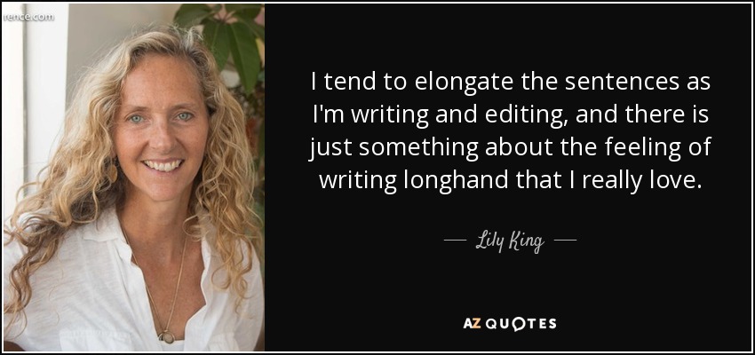 I tend to elongate the sentences as I'm writing and editing, and there is just something about the feeling of writing longhand that I really love. - Lily King