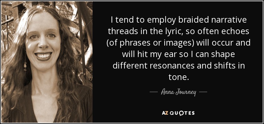 I tend to employ braided narrative threads in the lyric, so often echoes (of phrases or images) will occur and will hit my ear so I can shape different resonances and shifts in tone. - Anna Journey
