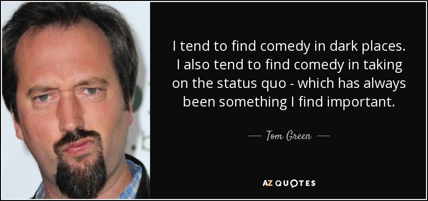 I tend to find comedy in dark places. I also tend to find comedy in taking on the status quo - which has always been something I find important. - Tom Green
