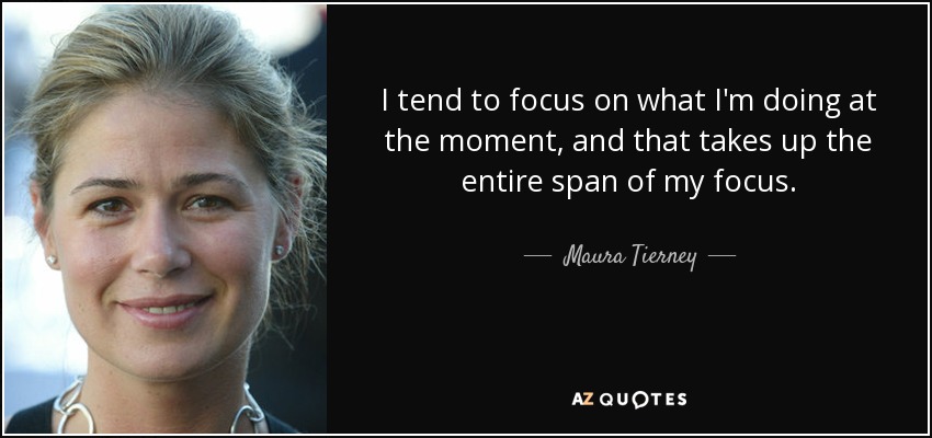 I tend to focus on what I'm doing at the moment, and that takes up the entire span of my focus. - Maura Tierney