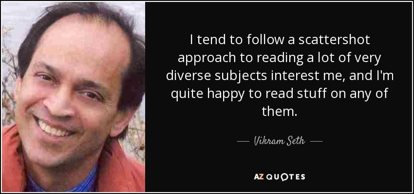 I tend to follow a scattershot approach to reading a lot of very diverse subjects interest me, and I'm quite happy to read stuff on any of them. - Vikram Seth