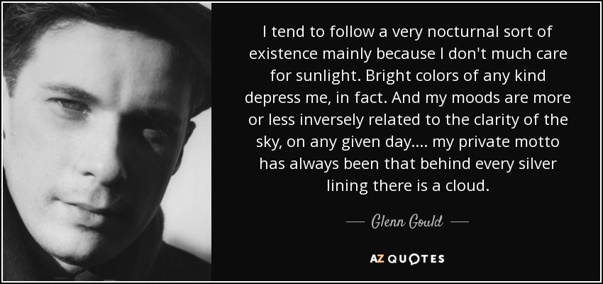 I tend to follow a very nocturnal sort of existence mainly because I don't much care for sunlight. Bright colors of any kind depress me, in fact. And my moods are more or less inversely related to the clarity of the sky, on any given day.... my private motto has always been that behind every silver lining there is a cloud. - Glenn Gould