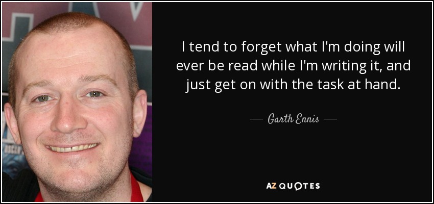 I tend to forget what I'm doing will ever be read while I'm writing it, and just get on with the task at hand. - Garth Ennis