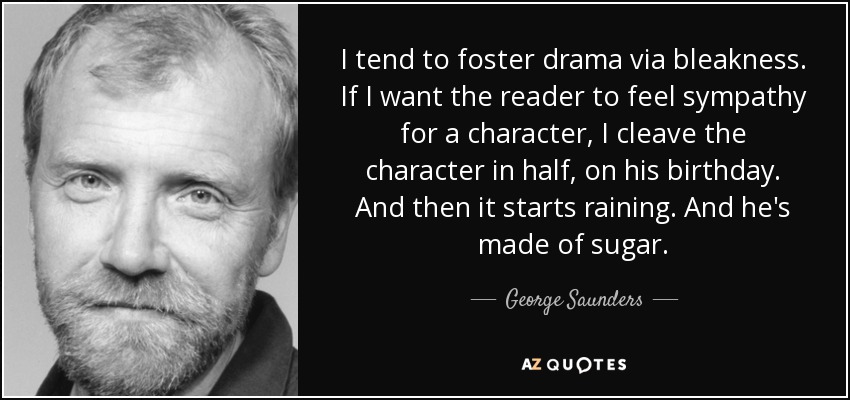 I tend to foster drama via bleakness. If I want the reader to feel sympathy for a character, I cleave the character in half, on his birthday. And then it starts raining. And he's made of sugar. - George Saunders