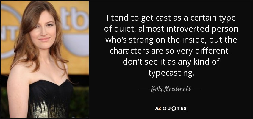 I tend to get cast as a certain type of quiet, almost introverted person who's strong on the inside, but the characters are so very different I don't see it as any kind of typecasting. - Kelly Macdonald
