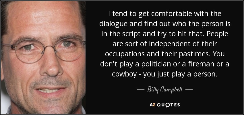 I tend to get comfortable with the dialogue and find out who the person is in the script and try to hit that. People are sort of independent of their occupations and their pastimes. You don't play a politician or a fireman or a cowboy - you just play a person. - Billy Campbell