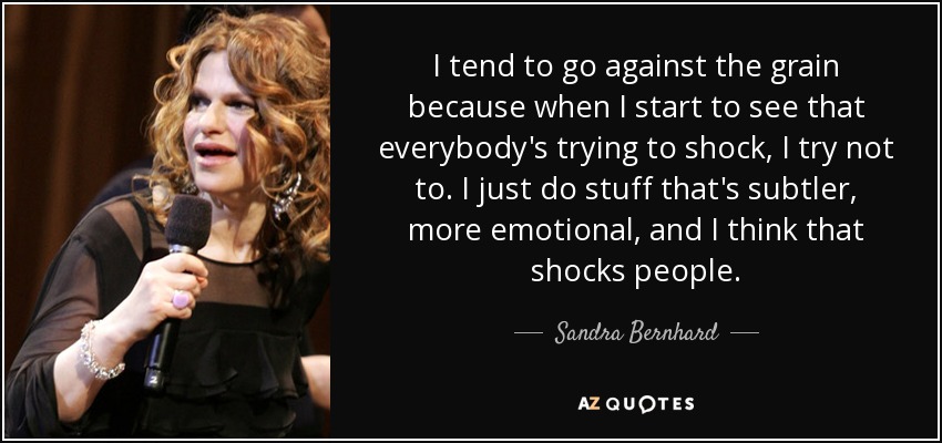 I tend to go against the grain because when I start to see that everybody's trying to shock, I try not to. I just do stuff that's subtler, more emotional, and I think that shocks people. - Sandra Bernhard