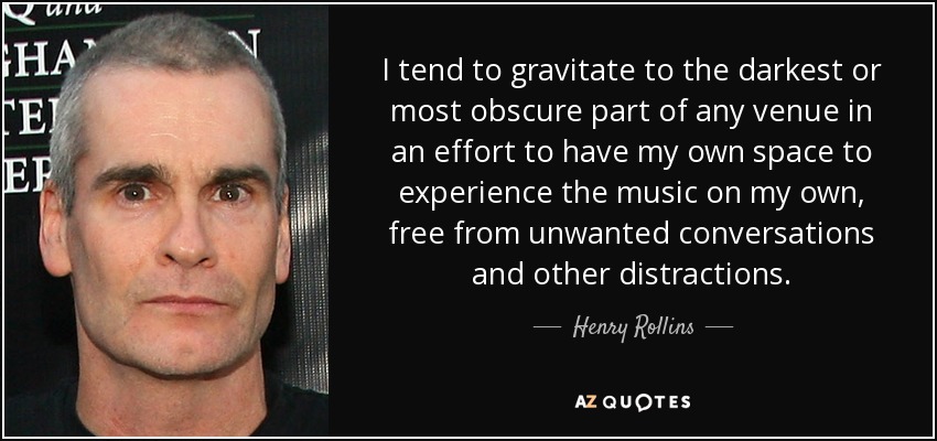 I tend to gravitate to the darkest or most obscure part of any venue in an effort to have my own space to experience the music on my own, free from unwanted conversations and other distractions. - Henry Rollins