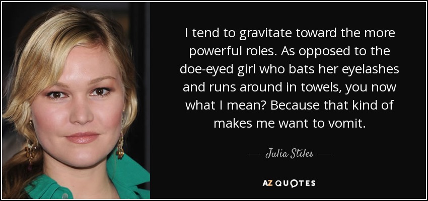 I tend to gravitate toward the more powerful roles. As opposed to the doe-eyed girl who bats her eyelashes and runs around in towels, you now what I mean? Because that kind of makes me want to vomit. - Julia Stiles