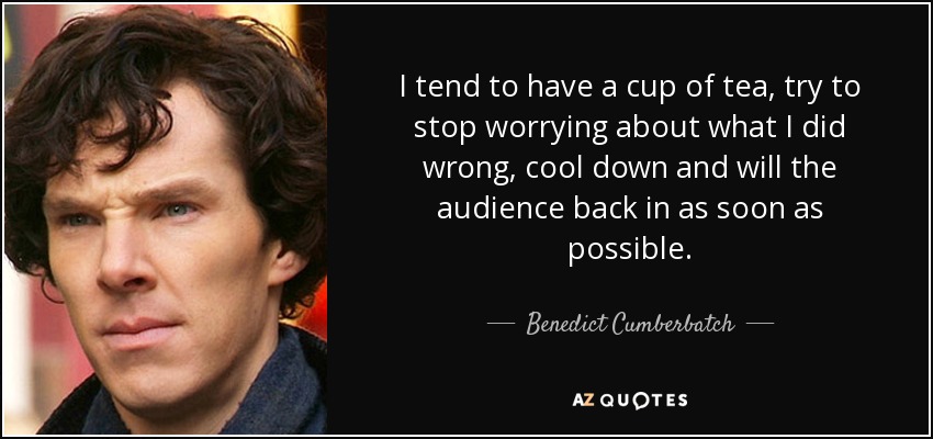 I tend to have a cup of tea, try to stop worrying about what I did wrong, cool down and will the audience back in as soon as possible. - Benedict Cumberbatch