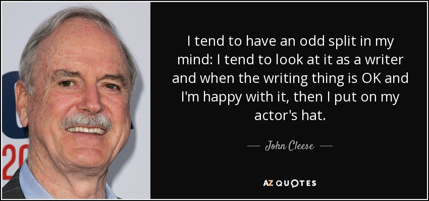 I tend to have an odd split in my mind: I tend to look at it as a writer and when the writing thing is OK and I'm happy with it, then I put on my actor's hat. - John Cleese