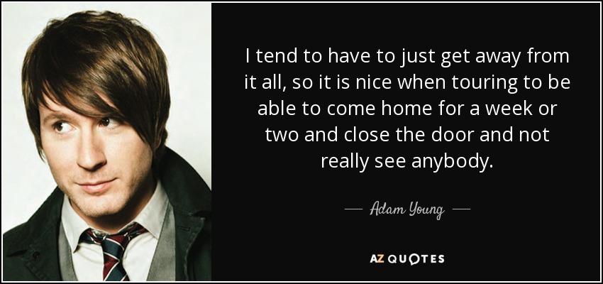 I tend to have to just get away from it all, so it is nice when touring to be able to come home for a week or two and close the door and not really see anybody. - Adam Young