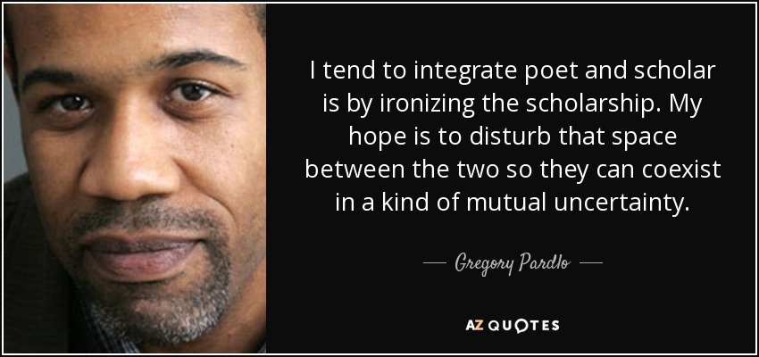 I tend to integrate poet and scholar is by ironizing the scholarship. My hope is to disturb that space between the two so they can coexist in a kind of mutual uncertainty. - Gregory Pardlo