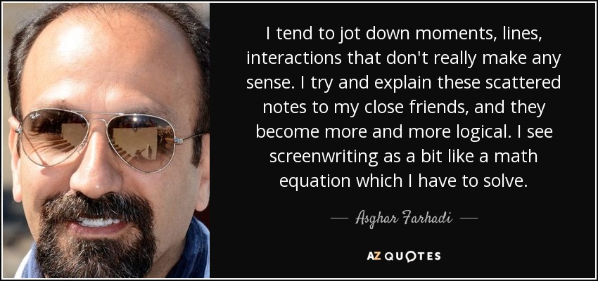 I tend to jot down moments, lines, interactions that don't really make any sense. I try and explain these scattered notes to my close friends, and they become more and more logical. I see screenwriting as a bit like a math equation which I have to solve. - Asghar Farhadi