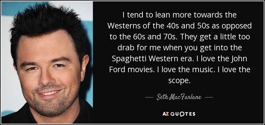I tend to lean more towards the Westerns of the 40s and 50s as opposed to the 60s and 70s. They get a little too drab for me when you get into the Spaghetti Western era. I love the John Ford movies. I love the music. I love the scope. - Seth MacFarlane