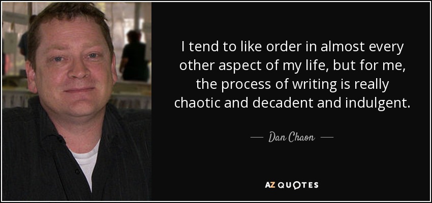 I tend to like order in almost every other aspect of my life, but for me, the process of writing is really chaotic and decadent and indulgent. - Dan Chaon