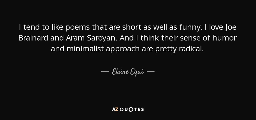 I tend to like poems that are short as well as funny. I love Joe Brainard and Aram Saroyan. And I think their sense of humor and minimalist approach are pretty radical. - Elaine Equi