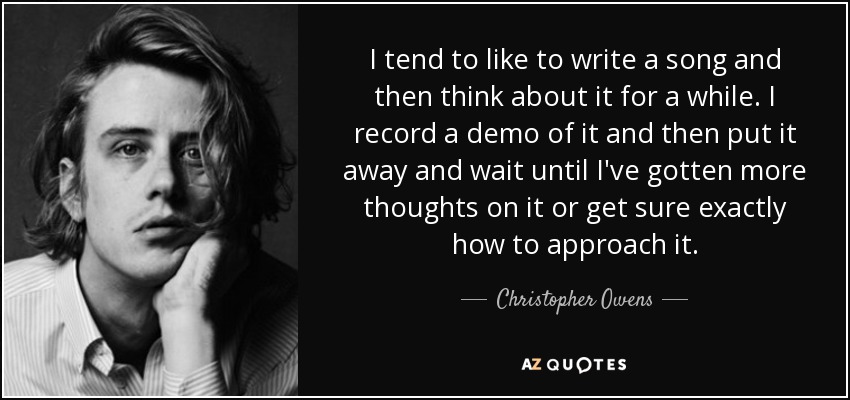 I tend to like to write a song and then think about it for a while. I record a demo of it and then put it away and wait until I've gotten more thoughts on it or get sure exactly how to approach it. - Christopher Owens