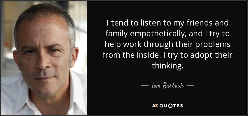 I tend to listen to my friends and family empathetically, and I try to help work through their problems from the inside. I try to adopt their thinking. - Tom Barbash