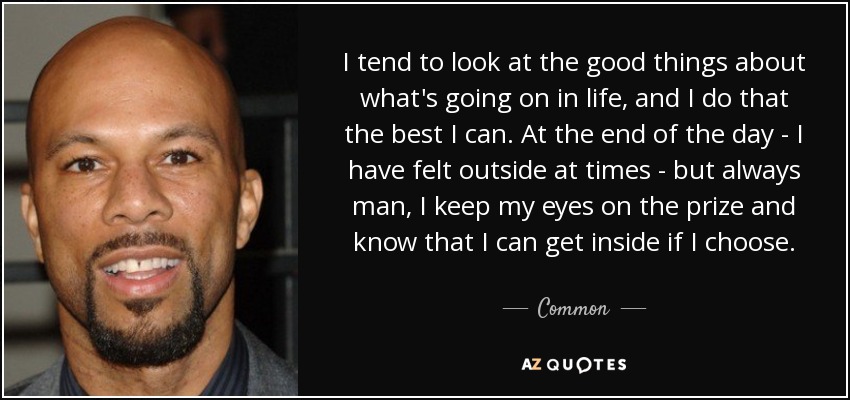 I tend to look at the good things about what's going on in life, and I do that the best I can. At the end of the day - I have felt outside at times - but always man, I keep my eyes on the prize and know that I can get inside if I choose. - Common
