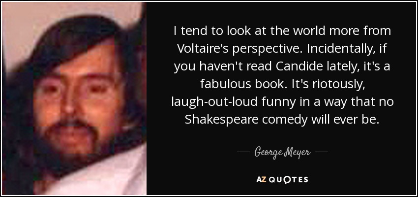 I tend to look at the world more from Voltaire's perspective. Incidentally, if you haven't read Candide lately, it's a fabulous book. It's riotously, laugh-out-loud funny in a way that no Shakespeare comedy will ever be. - George Meyer