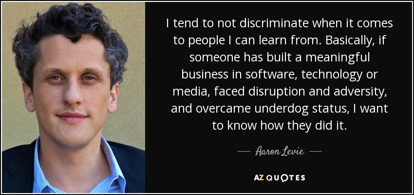I tend to not discriminate when it comes to people I can learn from. Basically, if someone has built a meaningful business in software, technology or media, faced disruption and adversity, and overcame underdog status, I want to know how they did it. - Aaron Levie