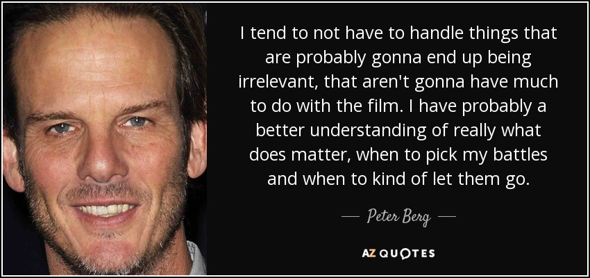I tend to not have to handle things that are probably gonna end up being irrelevant, that aren't gonna have much to do with the film. I have probably a better understanding of really what does matter, when to pick my battles and when to kind of let them go. - Peter Berg