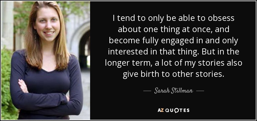 I tend to only be able to obsess about one thing at once, and become fully engaged in and only interested in that thing. But in the longer term, a lot of my stories also give birth to other stories. - Sarah Stillman