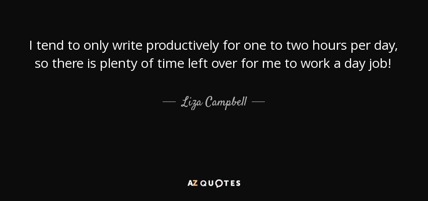 I tend to only write productively for one to two hours per day, so there is plenty of time left over for me to work a day job! - Liza Campbell