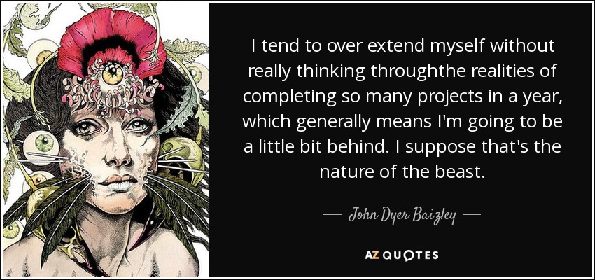 I tend to over extend myself without really thinking throughthe realities of completing so many projects in a year, which generally means I'm going to be a little bit behind. I suppose that's the nature of the beast. - John Dyer Baizley