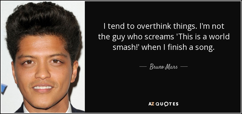 I tend to overthink things. I'm not the guy who screams 'This is a world smash!' when I finish a song. - Bruno Mars