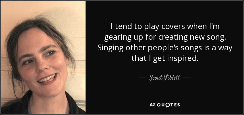 I tend to play covers when I'm gearing up for creating new song. Singing other people's songs is a way that I get inspired. - Scout Niblett