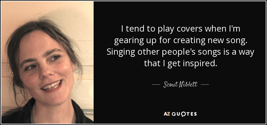 I tend to play covers when I'm gearing up for creating new song. Singing other people's songs is a way that I get inspired. - Scout Niblett