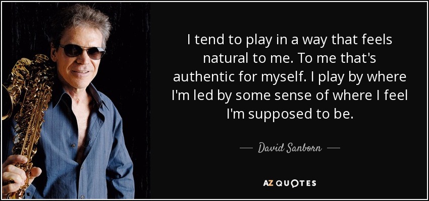 I tend to play in a way that feels natural to me. To me that's authentic for myself. I play by where I'm led by some sense of where I feel I'm supposed to be. - David Sanborn