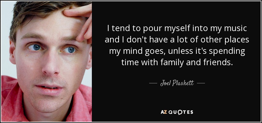 I tend to pour myself into my music and I don't have a lot of other places my mind goes, unless it's spending time with family and friends. - Joel Plaskett