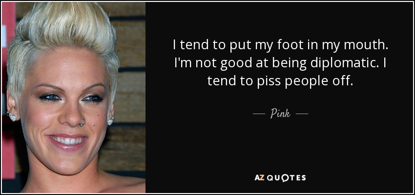 I tend to put my foot in my mouth. I'm not good at being diplomatic. I tend to piss people off. - Pink
