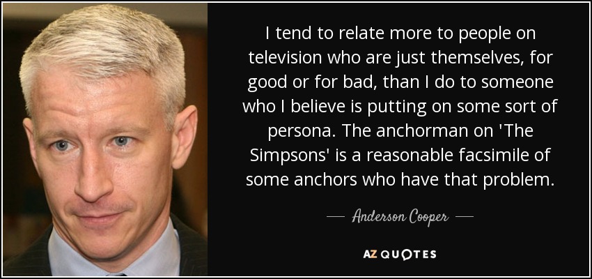 I tend to relate more to people on television who are just themselves, for good or for bad, than I do to someone who I believe is putting on some sort of persona. The anchorman on 'The Simpsons' is a reasonable facsimile of some anchors who have that problem. - Anderson Cooper