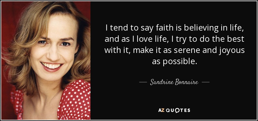 I tend to say faith is believing in life, and as I love life, I try to do the best with it, make it as serene and joyous as possible. - Sandrine Bonnaire
