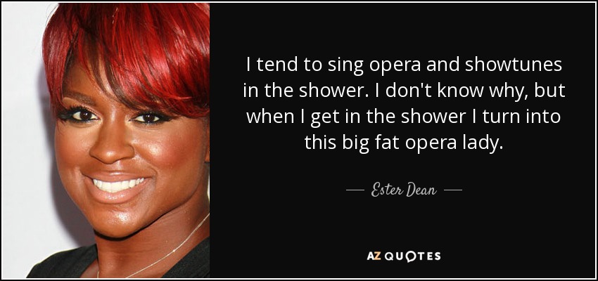 I tend to sing opera and showtunes in the shower. I don't know why, but when I get in the shower I turn into this big fat opera lady. - Ester Dean