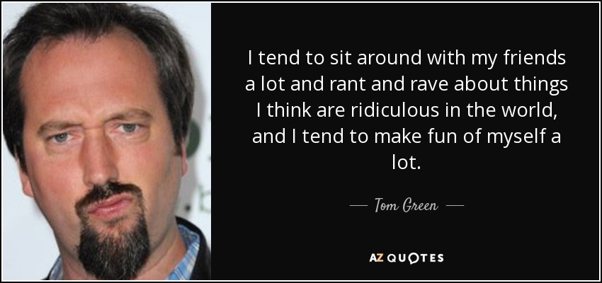 I tend to sit around with my friends a lot and rant and rave about things I think are ridiculous in the world, and I tend to make fun of myself a lot. - Tom Green