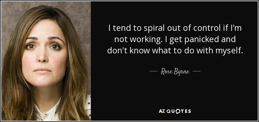 I tend to spiral out of control if I'm not working. I get panicked and don't know what to do with myself. - Rose Byrne