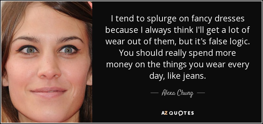 I tend to splurge on fancy dresses because I always think I'll get a lot of wear out of them, but it's false logic. You should really spend more money on the things you wear every day, like jeans. - Alexa Chung