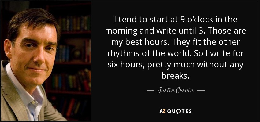 I tend to start at 9 o'clock in the morning and write until 3. Those are my best hours. They fit the other rhythms of the world. So I write for six hours, pretty much without any breaks. - Justin Cronin