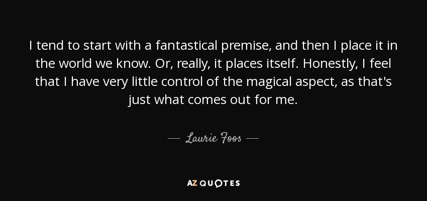 I tend to start with a fantastical premise, and then I place it in the world we know. Or, really, it places itself. Honestly, I feel that I have very little control of the magical aspect, as that's just what comes out for me. - Laurie Foos
