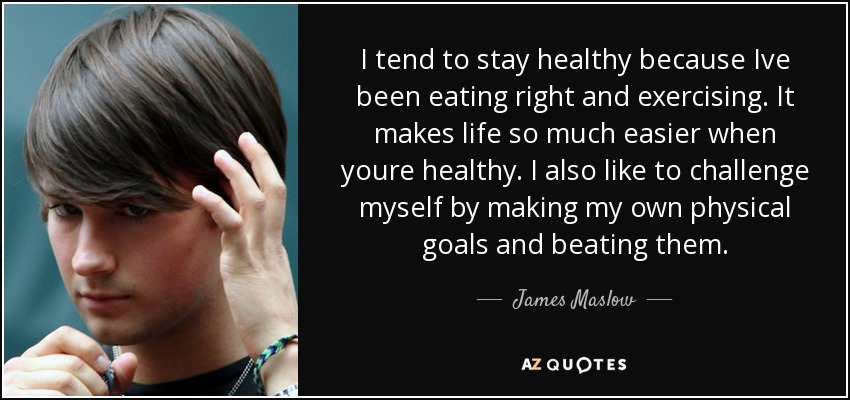 I tend to stay healthy because Ive been eating right and exercising. It makes life so much easier when youre healthy. I also like to challenge myself by making my own physical goals and beating them. - James Maslow
