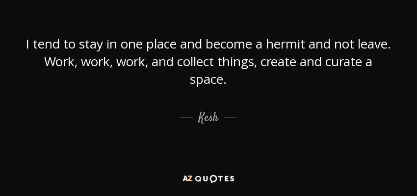 I tend to stay in one place and become a hermit and not leave. Work, work, work, and collect things, create and curate a space. - Kesh