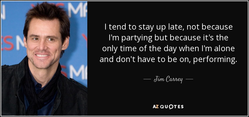 I tend to stay up late, not because I'm partying but because it's the only time of the day when I'm alone and don't have to be on, performing. - Jim Carrey